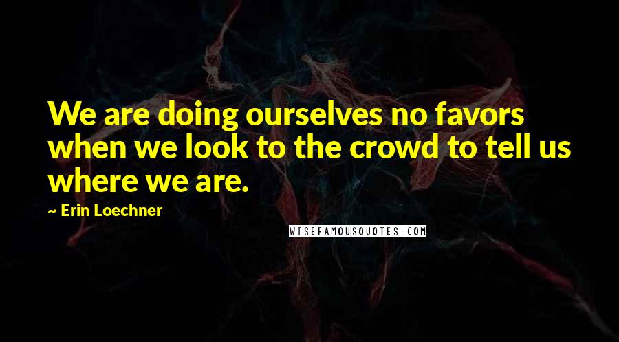 Erin Loechner Quotes: We are doing ourselves no favors when we look to the crowd to tell us where we are.