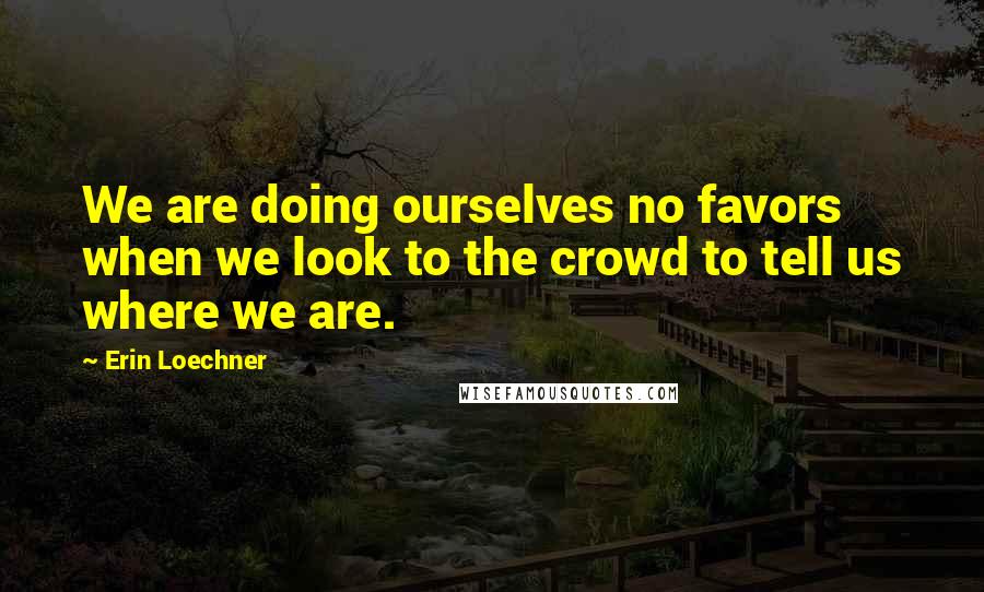 Erin Loechner Quotes: We are doing ourselves no favors when we look to the crowd to tell us where we are.