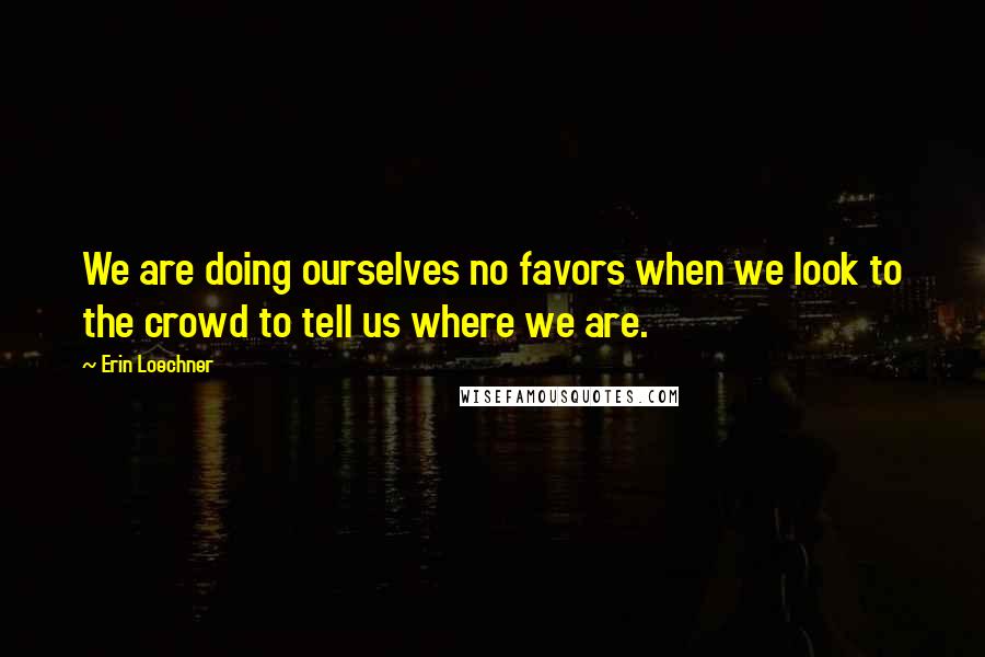 Erin Loechner Quotes: We are doing ourselves no favors when we look to the crowd to tell us where we are.