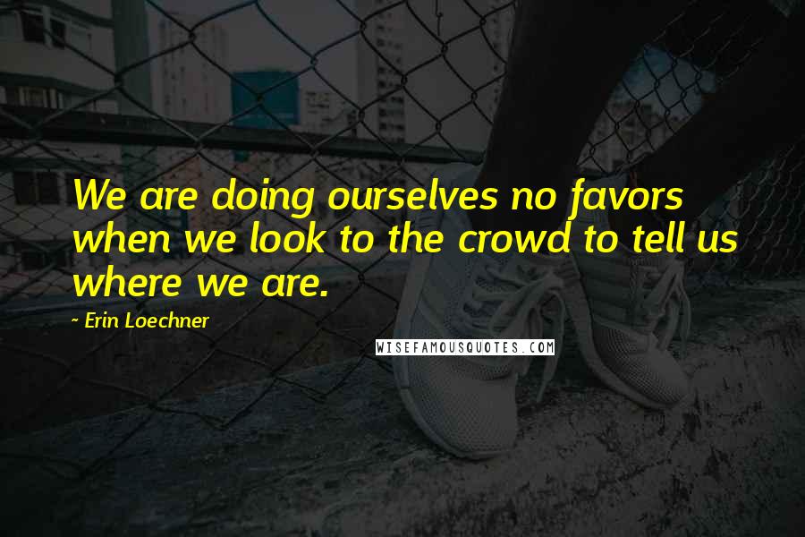 Erin Loechner Quotes: We are doing ourselves no favors when we look to the crowd to tell us where we are.