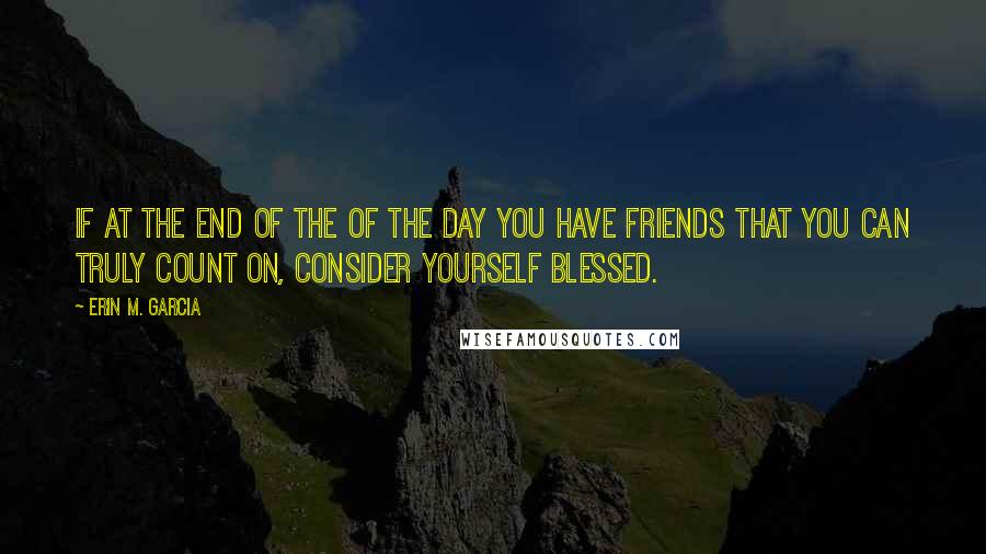 Erin M. Garcia Quotes: If at the end of the of the day you have friends that you can truly count on, consider yourself blessed.