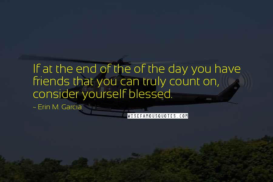Erin M. Garcia Quotes: If at the end of the of the day you have friends that you can truly count on, consider yourself blessed.