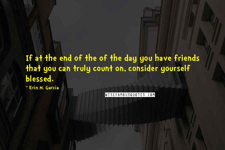 Erin M. Garcia Quotes: If at the end of the of the day you have friends that you can truly count on, consider yourself blessed.