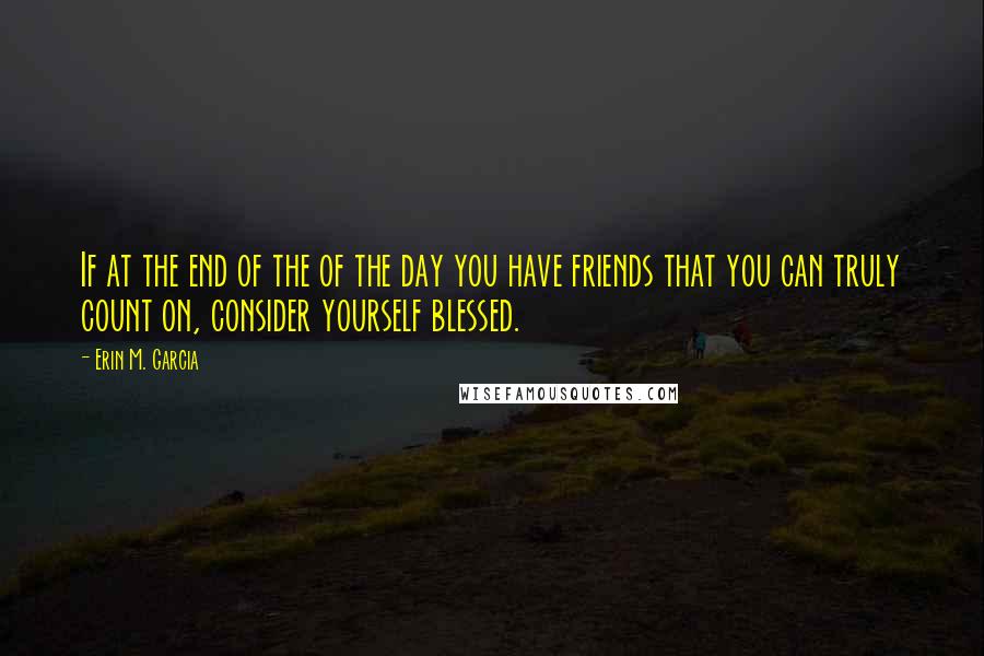 Erin M. Garcia Quotes: If at the end of the of the day you have friends that you can truly count on, consider yourself blessed.