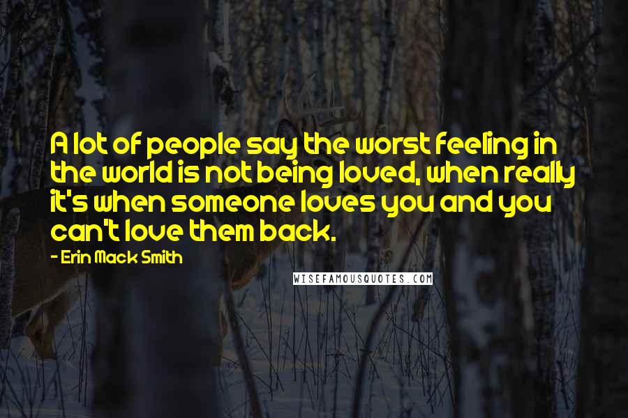 Erin Mack Smith Quotes: A lot of people say the worst feeling in the world is not being loved, when really it's when someone loves you and you can't love them back.