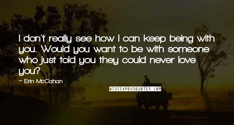 Erin McCahan Quotes: I don't really see how I can keep being with you. Would you want to be with someone who just told you they could never love you?