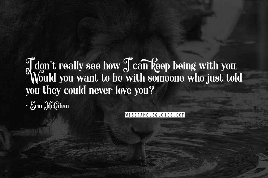 Erin McCahan Quotes: I don't really see how I can keep being with you. Would you want to be with someone who just told you they could never love you?