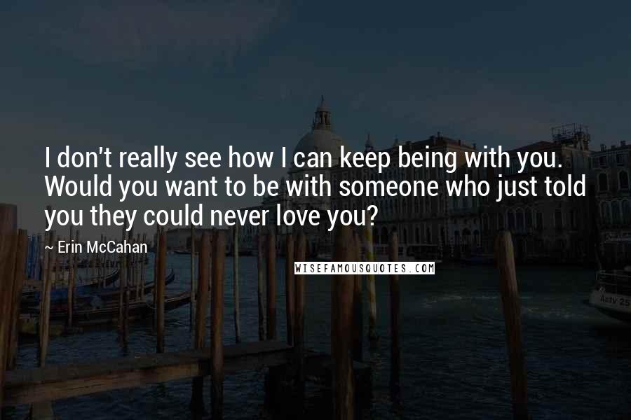 Erin McCahan Quotes: I don't really see how I can keep being with you. Would you want to be with someone who just told you they could never love you?