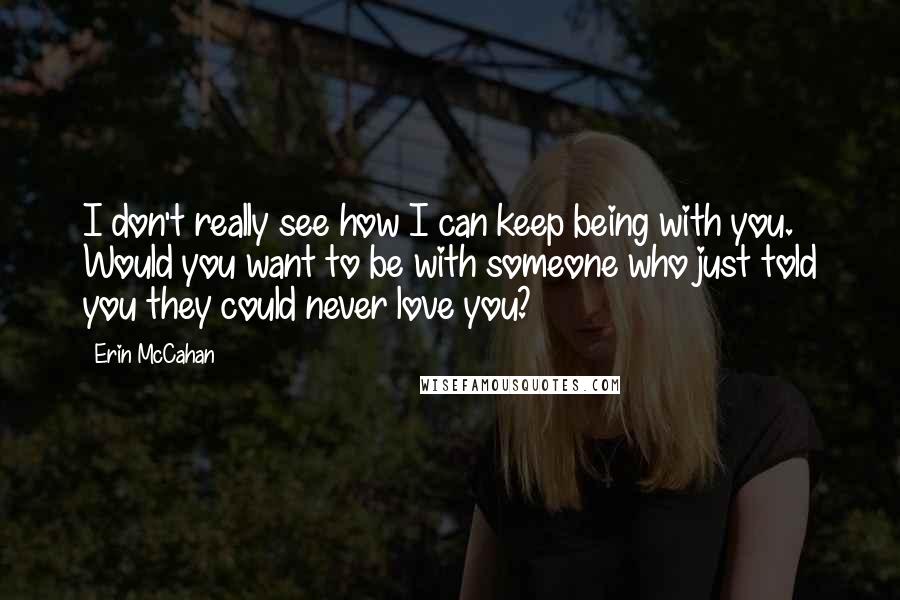 Erin McCahan Quotes: I don't really see how I can keep being with you. Would you want to be with someone who just told you they could never love you?