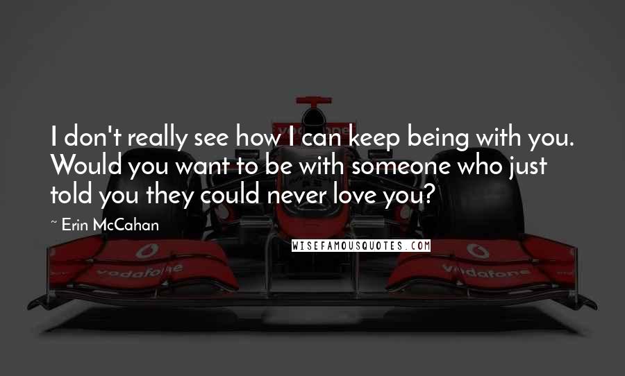 Erin McCahan Quotes: I don't really see how I can keep being with you. Would you want to be with someone who just told you they could never love you?