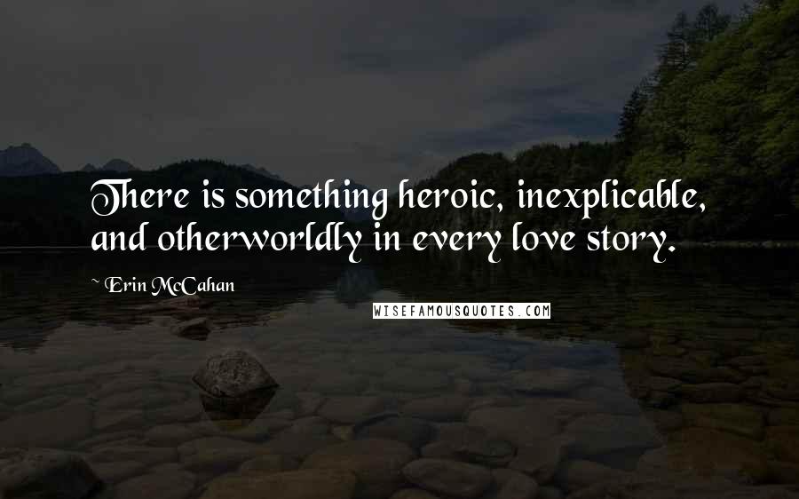 Erin McCahan Quotes: There is something heroic, inexplicable, and otherworldly in every love story.