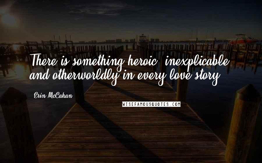 Erin McCahan Quotes: There is something heroic, inexplicable, and otherworldly in every love story.