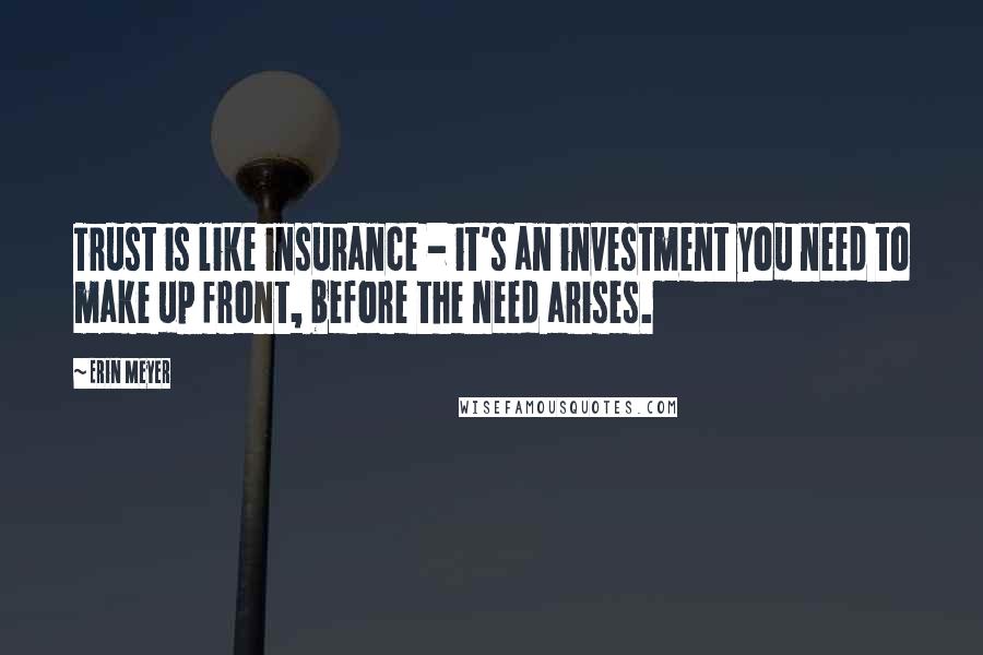 Erin Meyer Quotes: Trust is like insurance - it's an investment you need to make up front, before the need arises.