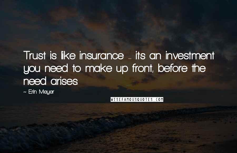 Erin Meyer Quotes: Trust is like insurance - it's an investment you need to make up front, before the need arises.