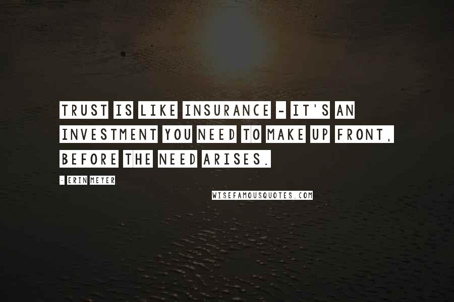 Erin Meyer Quotes: Trust is like insurance - it's an investment you need to make up front, before the need arises.