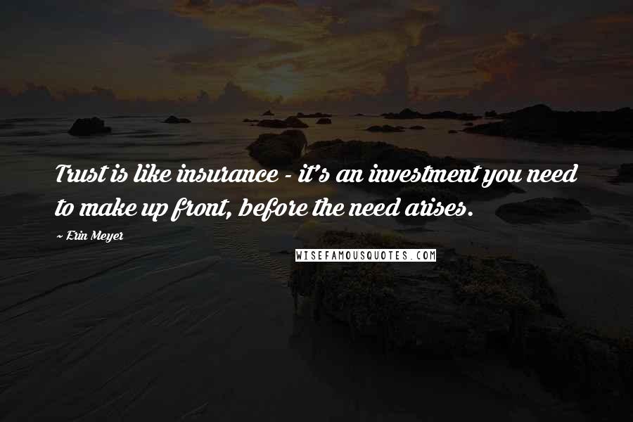 Erin Meyer Quotes: Trust is like insurance - it's an investment you need to make up front, before the need arises.