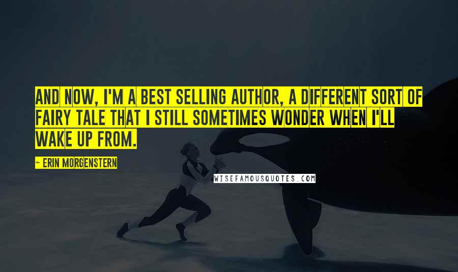 Erin Morgenstern Quotes: And now, I'm a best selling author, a different sort of fairy tale that I still sometimes wonder when I'll wake up from.