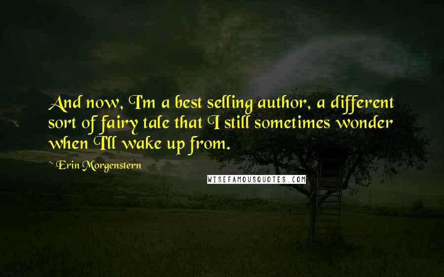 Erin Morgenstern Quotes: And now, I'm a best selling author, a different sort of fairy tale that I still sometimes wonder when I'll wake up from.