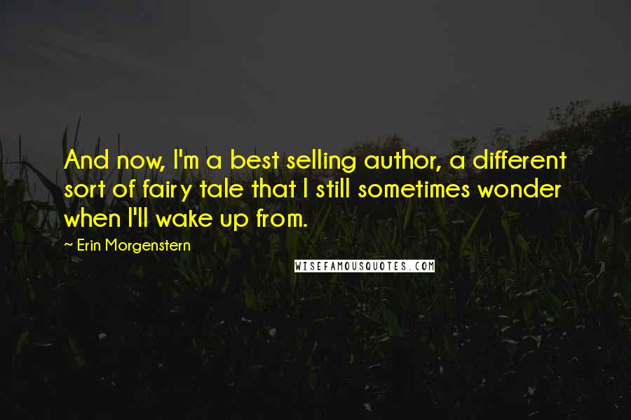 Erin Morgenstern Quotes: And now, I'm a best selling author, a different sort of fairy tale that I still sometimes wonder when I'll wake up from.