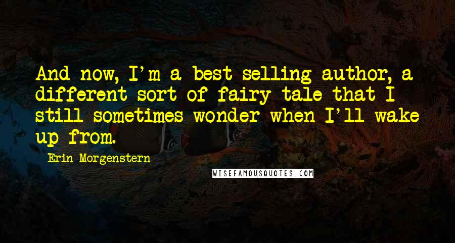 Erin Morgenstern Quotes: And now, I'm a best selling author, a different sort of fairy tale that I still sometimes wonder when I'll wake up from.