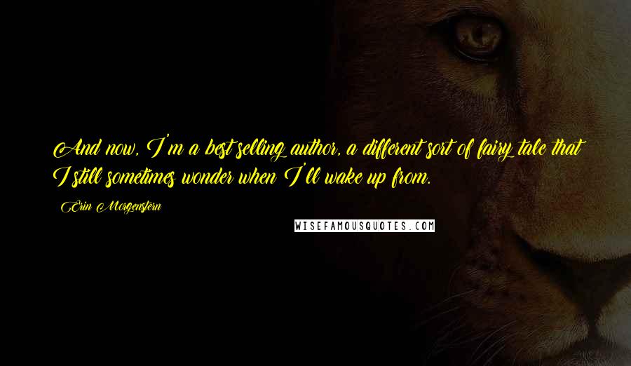 Erin Morgenstern Quotes: And now, I'm a best selling author, a different sort of fairy tale that I still sometimes wonder when I'll wake up from.