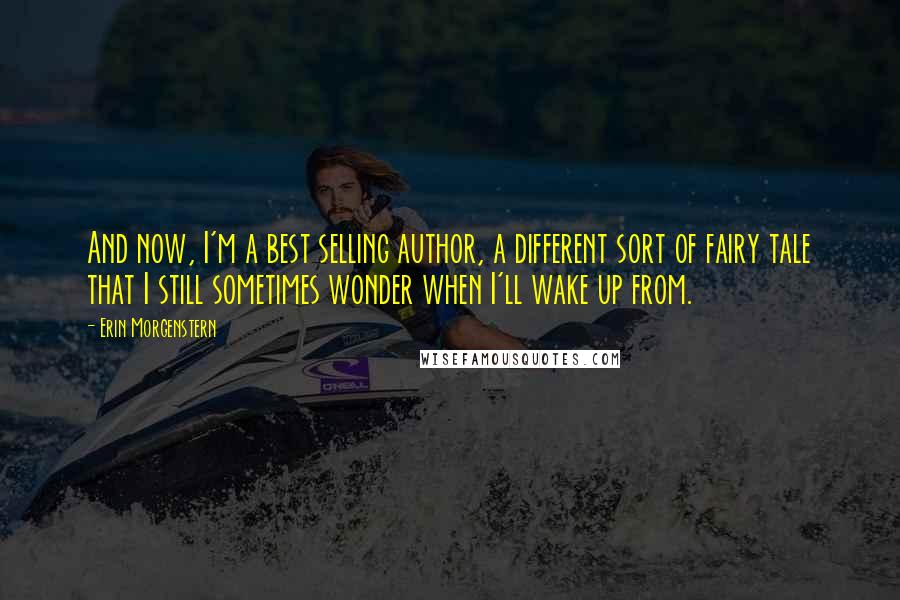 Erin Morgenstern Quotes: And now, I'm a best selling author, a different sort of fairy tale that I still sometimes wonder when I'll wake up from.
