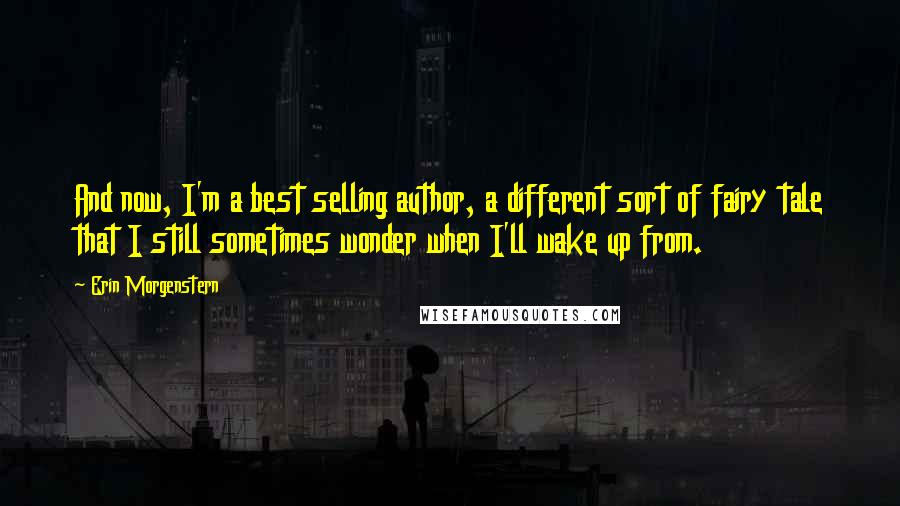 Erin Morgenstern Quotes: And now, I'm a best selling author, a different sort of fairy tale that I still sometimes wonder when I'll wake up from.