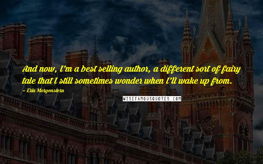 Erin Morgenstern Quotes: And now, I'm a best selling author, a different sort of fairy tale that I still sometimes wonder when I'll wake up from.