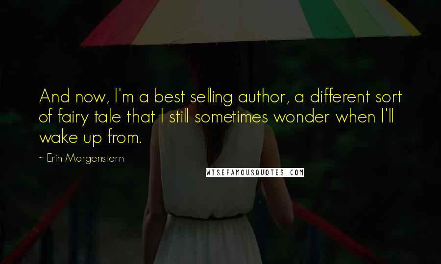 Erin Morgenstern Quotes: And now, I'm a best selling author, a different sort of fairy tale that I still sometimes wonder when I'll wake up from.