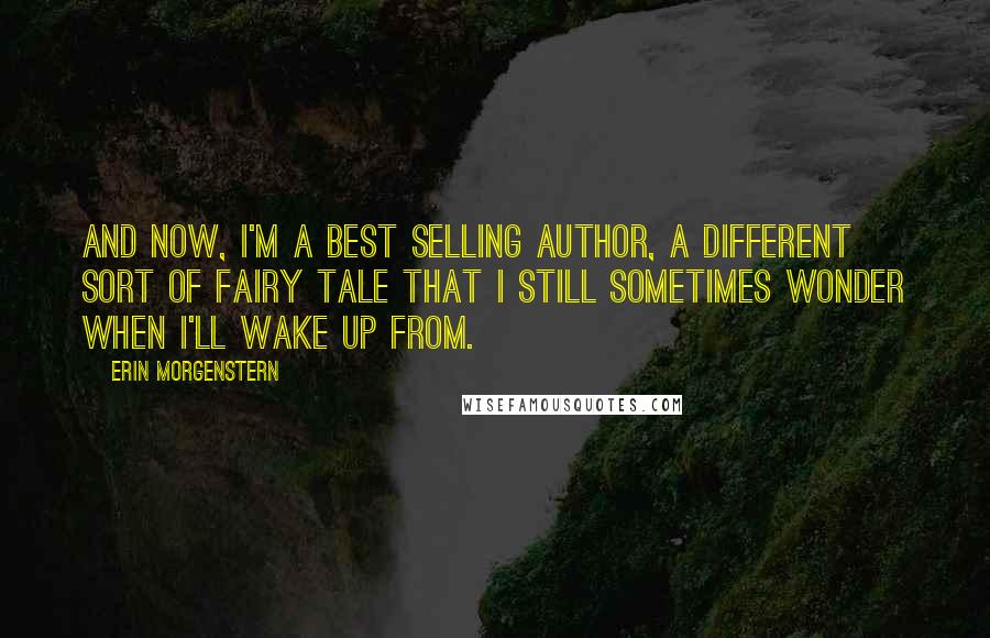 Erin Morgenstern Quotes: And now, I'm a best selling author, a different sort of fairy tale that I still sometimes wonder when I'll wake up from.