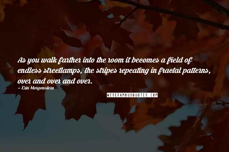 Erin Morgenstern Quotes: As you walk farther into the room it becomes a field of endless streetlamps, the stripes repeating in fractal patterns, over and over and over.