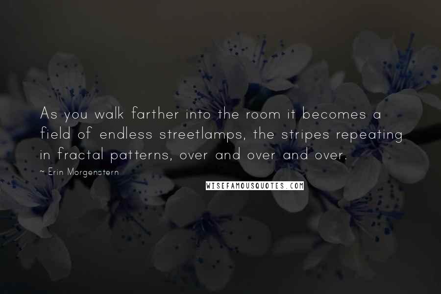 Erin Morgenstern Quotes: As you walk farther into the room it becomes a field of endless streetlamps, the stripes repeating in fractal patterns, over and over and over.