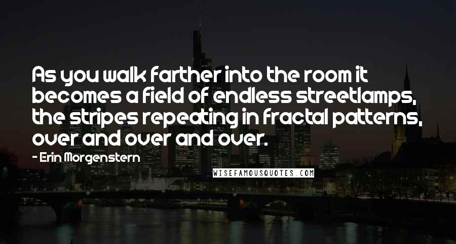 Erin Morgenstern Quotes: As you walk farther into the room it becomes a field of endless streetlamps, the stripes repeating in fractal patterns, over and over and over.