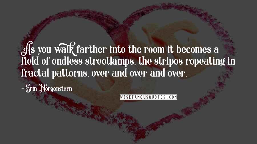 Erin Morgenstern Quotes: As you walk farther into the room it becomes a field of endless streetlamps, the stripes repeating in fractal patterns, over and over and over.