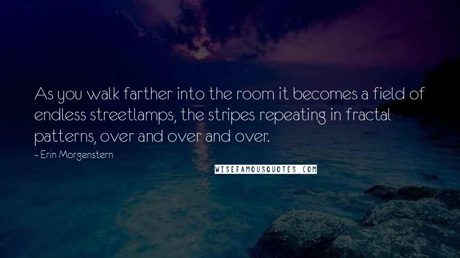 Erin Morgenstern Quotes: As you walk farther into the room it becomes a field of endless streetlamps, the stripes repeating in fractal patterns, over and over and over.