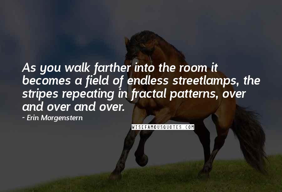 Erin Morgenstern Quotes: As you walk farther into the room it becomes a field of endless streetlamps, the stripes repeating in fractal patterns, over and over and over.