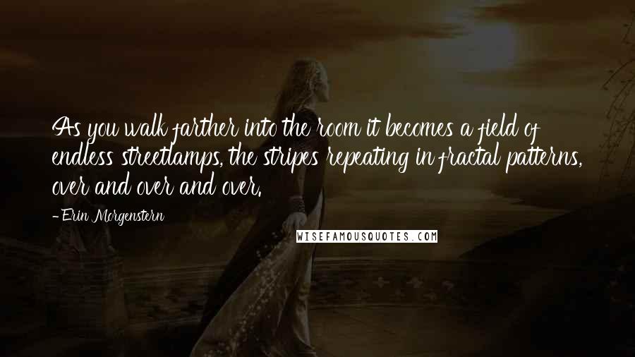 Erin Morgenstern Quotes: As you walk farther into the room it becomes a field of endless streetlamps, the stripes repeating in fractal patterns, over and over and over.