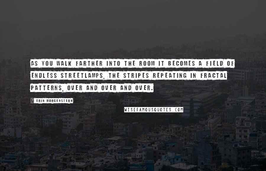 Erin Morgenstern Quotes: As you walk farther into the room it becomes a field of endless streetlamps, the stripes repeating in fractal patterns, over and over and over.