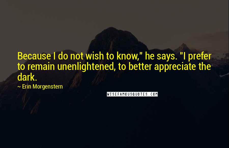 Erin Morgenstern Quotes: Because I do not wish to know," he says. "I prefer to remain unenlightened, to better appreciate the dark.