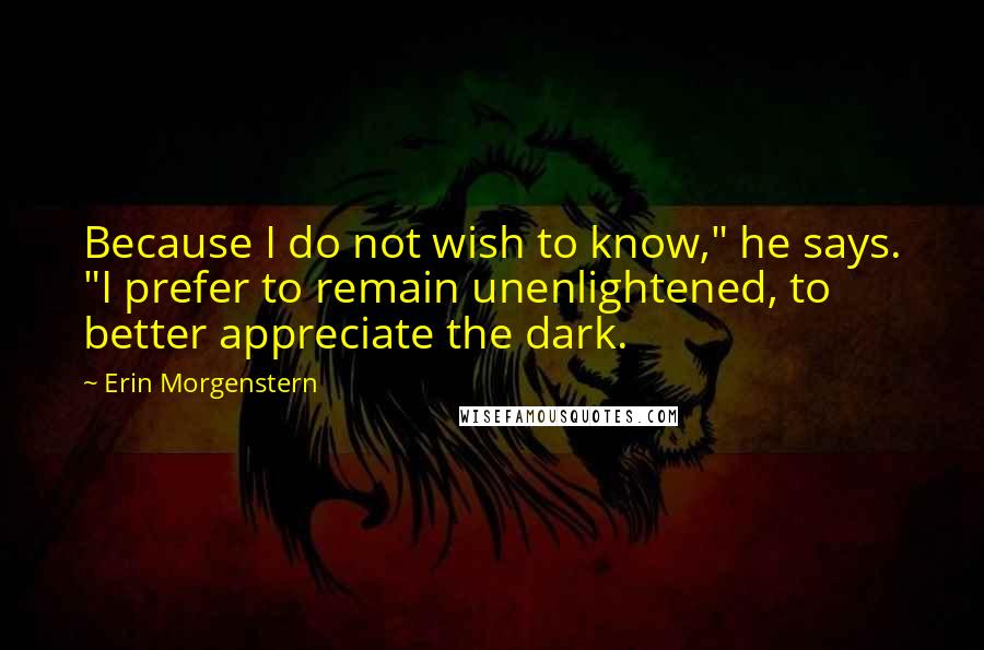 Erin Morgenstern Quotes: Because I do not wish to know," he says. "I prefer to remain unenlightened, to better appreciate the dark.