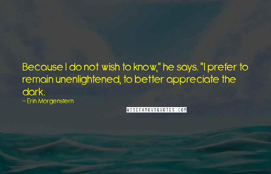 Erin Morgenstern Quotes: Because I do not wish to know," he says. "I prefer to remain unenlightened, to better appreciate the dark.