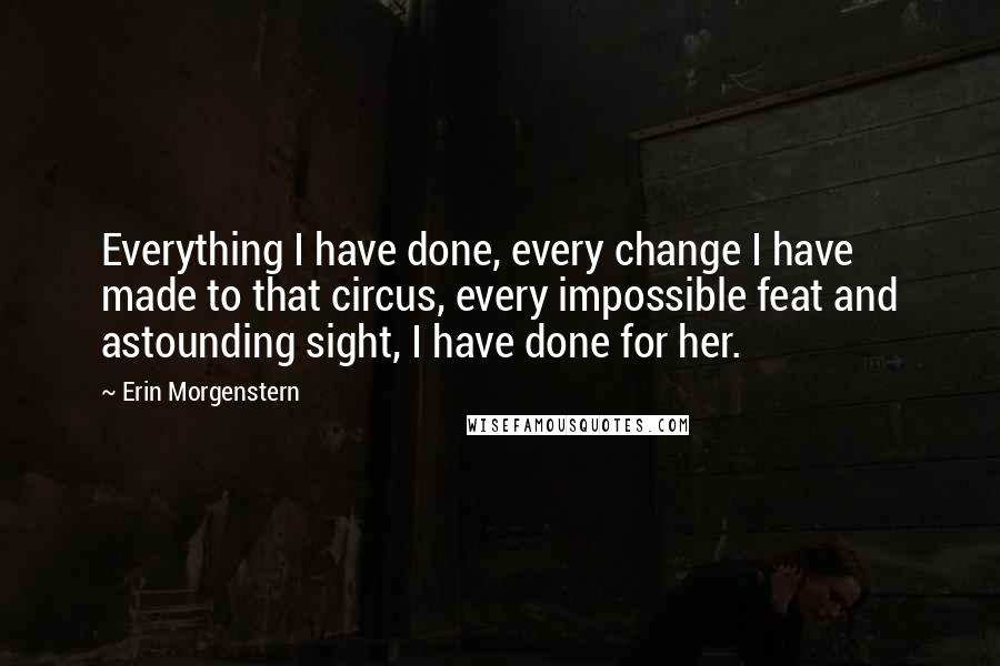 Erin Morgenstern Quotes: Everything I have done, every change I have made to that circus, every impossible feat and astounding sight, I have done for her.