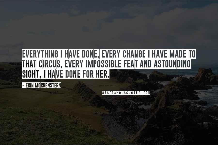 Erin Morgenstern Quotes: Everything I have done, every change I have made to that circus, every impossible feat and astounding sight, I have done for her.