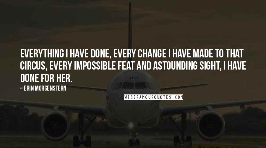 Erin Morgenstern Quotes: Everything I have done, every change I have made to that circus, every impossible feat and astounding sight, I have done for her.