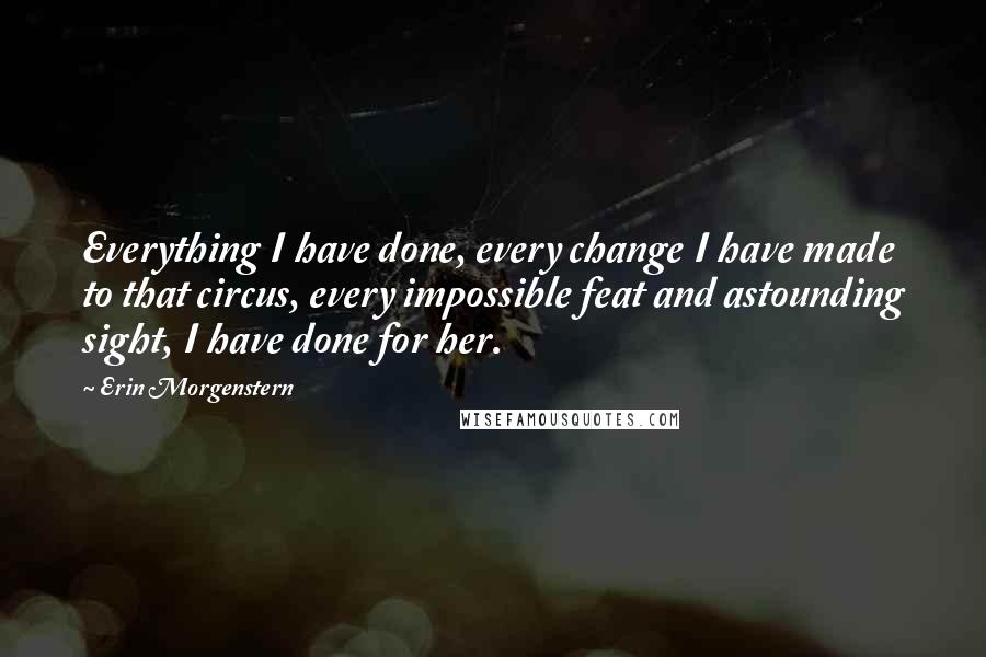 Erin Morgenstern Quotes: Everything I have done, every change I have made to that circus, every impossible feat and astounding sight, I have done for her.