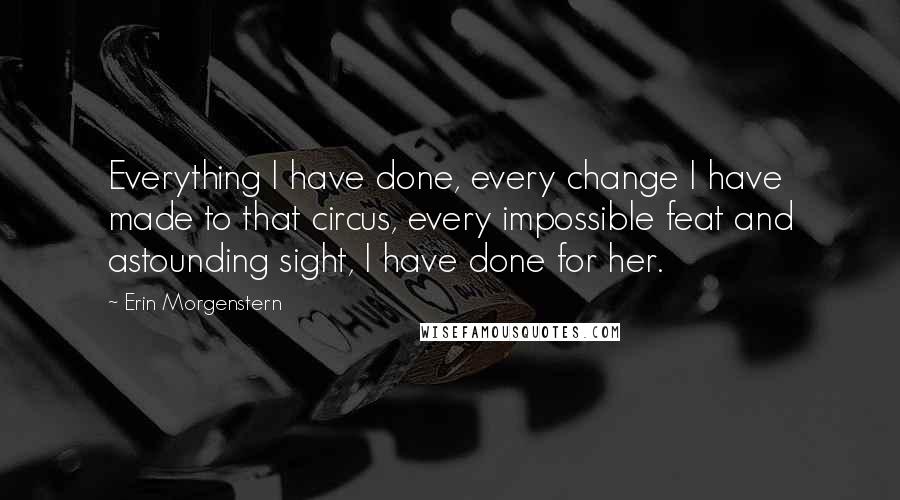 Erin Morgenstern Quotes: Everything I have done, every change I have made to that circus, every impossible feat and astounding sight, I have done for her.