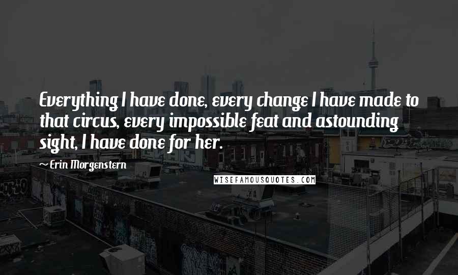 Erin Morgenstern Quotes: Everything I have done, every change I have made to that circus, every impossible feat and astounding sight, I have done for her.