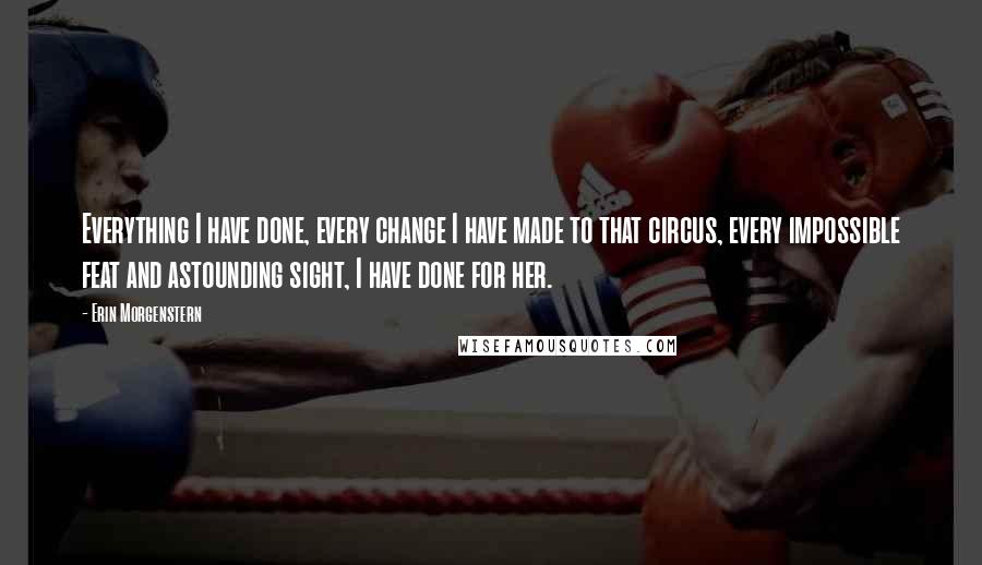 Erin Morgenstern Quotes: Everything I have done, every change I have made to that circus, every impossible feat and astounding sight, I have done for her.