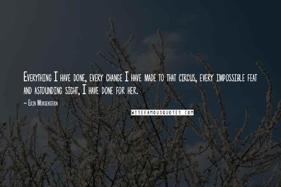 Erin Morgenstern Quotes: Everything I have done, every change I have made to that circus, every impossible feat and astounding sight, I have done for her.