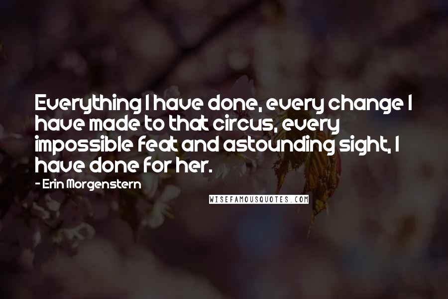 Erin Morgenstern Quotes: Everything I have done, every change I have made to that circus, every impossible feat and astounding sight, I have done for her.